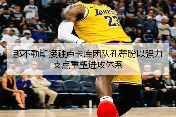 那不勒斯接触卢卡库团队孔蒂盼以强力支点重塑进攻体系