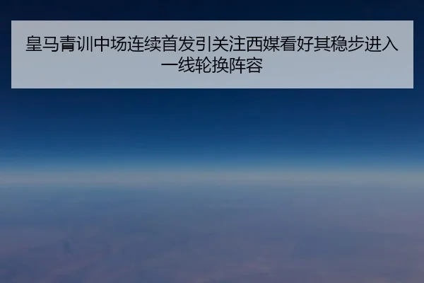 皇马青训中场连续首发引关注西媒看好其稳步进入一线轮换阵容