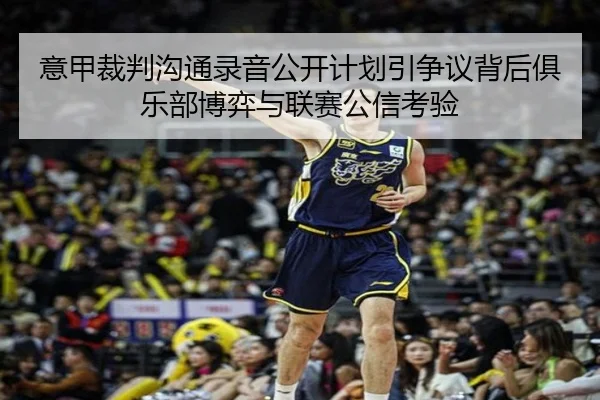 意甲裁判沟通录音公开计划引争议背后俱乐部博弈与联赛公信考验